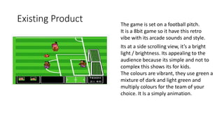 Existing Product The game is set on a football pitch.
It is a 8bit game so it have this retro
vibe with its arcade sounds and style.
Its at a side scrolling view, it’s a bright
light / brightness. Its appealing to the
audience because its simple and not to
complex this shows its for kids.
The colours are vibrant, they use green a
mixture of dark and light green and
multiply colours for the team of your
choice. It Is a simply animation.
 