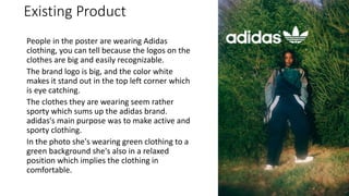 Existing Product
People in the poster are wearing Adidas
clothing, you can tell because the logos on the
clothes are big and easily recognizable.
The brand logo is big, and the color white
makes it stand out in the top left corner which
is eye catching.
The clothes they are wearing seem rather
sporty which sums up the adidas brand.
adidas's main purpose was to make active and
sporty clothing.
In the photo she's wearing green clothing to a
green background she's also in a relaxed
position which implies the clothing in
comfortable.
 