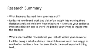 Research Summary
• What have you learned from your research?
• Ive learnt how brand work and abit of an insight into making there
desiction and also ive learnt how important it is to take your audience
into concideration due to there the people your trying to ingage into
the product.
• What aspects of the research will you include within your on work?
• I will be doing a lot of audience research to make sure I can inagge as
much of an audience I can because that is the most important thing
to do.
 