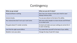 Contingency
What can go wrong? What can you do if it does?
Project/software crashing See if you can recover it from your email or your
backup memory stick.
Camera breaks. Try use your phone to the best of its ability.
Your actors/crew don’t turn up or cant come. Get some other people in at last minute and fill them
in on what to do.
The game doesn't’t render correctly. Go back and make sure your setting are correct for it
to start rendering.
Cant find the right sound effects Try create them yourself to the best of your ability
Weather ruins your plans Change the day of wait till it stops
 
