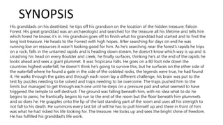 SYNOPSIS
His granddads on his deathbed, he tips off his grandson on the location of the hidden treasure; Falcon
Forest. His great granddad was an archaeologist and searched for the treasure all his lifetime and tells him
which forest he knows it’s in. His grandson goes off to finish what his granddad had started and to find the
long lost treasure. He heads to the Forrest with high hopes. After searching for days on end he was
running low on resources it wasn’t looking good for him. As he’s searching near the forest’s rapids he trips
on a rock, falls in the untamed rapids and is heading down stream, he doesn’t know which way is up and is
smashing his head on every Boulder and creek, he finally surfaces, thinking he’s at the end of the rapids he
looks ahead and sees a giant plummet. It was Tropicana Falls. He goes on a 80 foot ride down the
countries highest waterfall, he doesn’t think he’s going to survive this, but he surfaces on the other side of
the waterfall where he found a gate in the side of the cobbled rocks, the legends were true, he had found
it. He walks through the gates and through each room lay a different challenge, his brain was put to the
test by puzzles needing to be solved and traps needing to be overcome. The traps pushed him to the
limits but managed to get through each one until he steps on a pressure pad and what seemed to have
triggered the temple to self destruct. The ground was falling beneath him, with no idea what to do he
begins to panic, he frantically begins to run to the end of the room but the floor beneath him plummets
and so does he. He grapples onto the lip of the last standing part of the room and uses all his strength to
not fall to his death. He summons every last bit of will he has to pull himself up and there in front of him
was what he had risked his life looking for. The treasure. He looks up and sees the bright shine of freedom.
He has fulfilled his granddad's life work.
 