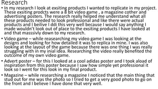 Research
• In my research I look at exsiting products I wanted to replicate in my project.
These exsiting prodcts were a 8 bit video game , a magazine cother and
advertising posters. The research really helped me understand what all
these products needed to look professional and like there were actual
products and I beilive I ddi this very well because I would say anything I
made wouldn’t look out of place to the exsiting products I have looked at
and that masssivly down to my research.
• Video game – while reasearching my video game I was looking at the
designs and looking for how detailed it was to replica in mine. I was also
looking at the layout of the game because there was one thing I was really
struggling with in my inial idea. Researching the video really benefited the
outcome of my own video game.
• Advert poster – for this I looked at a cool adidas poster and I took aload of
inspiration from this poster because I saw how simple yet professional it
look so I went for this look in my final product.
• Magazine – while researching a magazine I noticed that the main thing that
stud out for me was the photo so I tried to get a very good photo to go on
the front and I believe I have done that very well.
 
