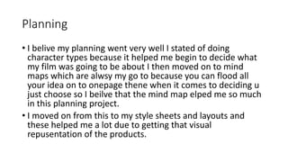 Planning
• I belive my planning went very well I stated of doing
character types because it helped me begin to decide what
my film was going to be about I then moved on to mind
maps which are alwsy my go to because you can flood all
your idea on to onepage thene when it comes to deciding u
just choose so I beilve that the mind map elped me so much
in this planning project.
• I moved on from this to my style sheets and layouts and
these helped me a lot due to getting that visual
repusentation of the products.
 