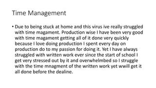 Time Management
• Due to being stuck at home and this virus ive really struggled
with time magament. Production wise I have been very good
with time magament getting all of it done very quickly
because I love doing production I spent every day on
production do to my passion for doing it. Yet I have always
struggled with written work ever since the start of school I
get very stressed out by it and overwhelmbed so I struggle
with the time mnagment of the written work yet wwill get it
all done before the dealine.
 