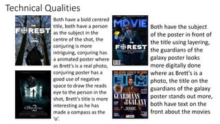 Technical Qualities
Both have a bold centred
title, both have a person
as the subject in the
centre of the shot, the
conjuring is more
intriguing, conjuring has
a animated poster where
as Brett's is a real photo,
conjuring poster has a
good use of negative
space to draw the reads
eye to the person in the
shot, Brett's title is more
interesting as he has
made a compass as the
‘o’.
Both have the subject
of the poster in front of
the title using layering,
the guardians of the
galaxy poster looks
more digitally done
where as Brett's is a
photo, the title on the
guardians of the galaxy
poster stands out more,
both have text on the
front about the movies
 
