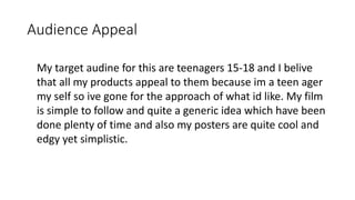 Audience Appeal
My target audine for this are teenagers 15-18 and I belive
that all my products appeal to them because im a teen ager
my self so ive gone for the approach of what id like. My film
is simple to follow and quite a generic idea which have been
done plenty of time and also my posters are quite cool and
edgy yet simplistic.
 