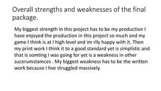 Overall strengths and weaknesses of the final
package.
My biggest strength in this project has to be my production I
have enjoyed the production in this project so much and my
game I think is at I high level and im rlly happy with it. Then
my print work I think it to a good standard yet is simplistic and
that is somting I was going for yet is a weakness in other
sucerumstamces . My biggest weakness has to be the written
work because I hve struggled massively.
 