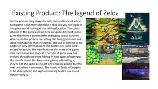 Existing Product: The legend of Zelda
For the posters they always include the landscape of where
each game is set, they also make it look like you are stood in
the game world looking at the setting/location. The colour
scheme of the games and posters are quite different, in the
game they have a green earthy analogous colour scheme.
Whereas in the posters everything Has blue/grey tones and
looks much darker than the games. The use of lighting in the
posters is very clever, most of the posters are quite dark
except for around the main features this makes the game
look mysterious and magical. The type of game play has
evolved through the years Adding in new types of gameplay
like stealth moad, this keeps new games interesting so
they're not the same as the old ones making people buy the
next one when it comes out. The music in Zelda is Designed
to be atmospheric and capture how big Zelda’s quest and
Hyrule really is.
 