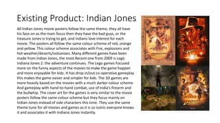 Existing Product: Indian Jones
All Indian Jones movie posters follow the same theme, they all have
his face on as the main focus then they have the bad guys, or the
treasure Jones is trying to get, and Indians love interest for each
movie. The posters all follow the same colour scheme of red, orange
and yellow. This colour scheme associates with Fire, explosions and
hot weather/deserts/volcanoes. Many different games have been
made from Indian Jones, the most Recent one from 2009 is Lego
Indiana Jones 2: the adventure continues. The Lego games Focused
more on the funny aspects of the movies to make the game happier
and more enjoyable for kids. It has drop in/out co-operative gameplay
this makes the game easier and simpler for kids. The 3D games are
more heavily based on the movies with a much darker colour scheme
And gameplay with hand-to-hand combat, use of India’s firearm and
the bullwhip. The cover art for the games is very similar to the movie
posters follow the same colour scheme but they focus mainly on
Indian Jones instead of side characters this time. They use the same
theme tune for all movies and games as it is so iconic everyone knows
it and associates it with Indiana Jones instantly.
 