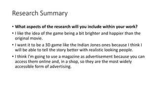 Research Summary
• What aspects of the research will you include within your work?
• I like the idea of the game being a bit brighter and happier than the
original movie.
• I want it to be a 3D game like the Indian Jones ones because I think I
will be able to tell the story better with realistic looking people.
• I think I’m going to use a magazine as advertisement because you can
access them online and, in a shop, so they are the most widely
accessible form of advertising.
 