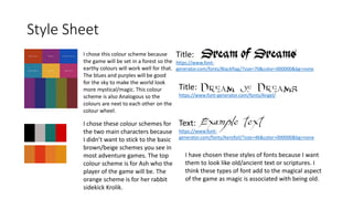 Style Sheet
I chose this colour scheme because
the game will be set in a forest so the
earthy colours will work well for that.
The blues and purples will be good
for the sky to make the world look
more mystical/magic. This colour
scheme is also Analogous so the
colours are next to each other on the
colour wheel.
Title:
https://www.font-
generator.com/fonts/Blackflag/?size=70&color=000000&bg=none
Title:
https://www.font-generator.com/fonts/Angel/
Text:
https://www.font-
generator.com/fonts/Aerofoil/?size=46&color=000000&bg=none
I have chosen these styles of fonts because I want
them to look like old/ancient text or scriptures. I
think these types of font add to the magical aspect
of the game as magic is associated with being old.
I chose these colour schemes for
the two main characters because
I didn’t want to stick to the basic
brown/beige schemes you see in
most adventure games. The top
colour scheme is for Ash who the
player of the game will be. The
orange scheme is for her rabbit
sidekick Krolik.
 