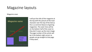 Magazine layouts
Magazine cover
Magazine name
Game name
Paige number of game
Cover
lines
I will put the title of the magazine at
the top with the picture of the main
character over the top of the text as
this is a common feature of gaming
magazines. The cover lines will be
on the bottom half of the cover to
they don’t cover up the main image.
The page number of the article will
be in the bottom right corner so
people can go straight to that page
if they want.
 