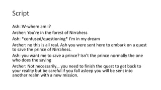 Script
Ash: W-where am I?
Archer: You’re in the forest of Nirrahess
Ash: *confused/questioning* I’m in my dream
Archer: no this is all real. Ash you were sent here to embark on a quest
to save the prince of Nirrahess.
Ash: you want me to save a prince? Isn’t the prince normally the one
who does the saving
Archer: Not necessarily… you need to finish the quest to get back to
your reality but be careful if you fall asleep you will be sent into
another realm with a new mission.
 