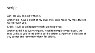 script
Ash: are you coming with me?
Archer: no I have a quest of my own. I will send Krolik my most trusted
warrior with you.
Krolik: it will be an honour to fight alongside you
Archer: Krolik has everything you need to complete your quest, the
map will lead you to the prince but be careful danger can be lurking at
any corner and remember don’t fall asleep.
 