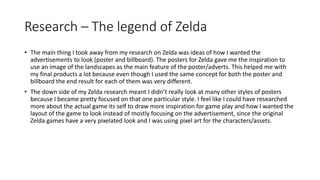 Research – The legend of Zelda
• The main thing I took away from my research on Zelda was ideas of how I wanted the
advertisements to look (poster and billboard). The posters for Zelda gave me the inspiration to
use an image of the landscapes as the main feature of the poster/adverts. This helped me with
my final products a lot because even though I used the same concept for both the poster and
billboard the end result for each of them was very different.
• The down side of my Zelda research meant I didn’t really look at many other styles of posters
because I became pretty focused on that one particular style. I feel like I could have researched
more about the actual game its self to draw more inspiration for game play and how I wanted the
layout of the game to look instead of mostly focusing on the advertisement, since the original
Zelda games have a very pixelated look and I was using pixel art for the characters/assets.
 