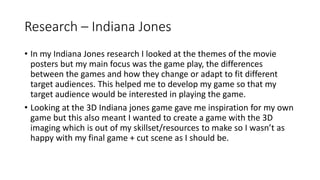 Research – Indiana Jones
• In my Indiana Jones research I looked at the themes of the movie
posters but my main focus was the game play, the differences
between the games and how they change or adapt to fit different
target audiences. This helped me to develop my game so that my
target audience would be interested in playing the game.
• Looking at the 3D Indiana jones game gave me inspiration for my own
game but this also meant I wanted to create a game with the 3D
imaging which is out of my skillset/resources to make so I wasn’t as
happy with my final game + cut scene as I should be.
 