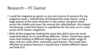 Research – PC Gamer
• I used the magazine pc gamer as my main source of research for my
magazine cover. I noticed they all followed the same layout, using a
large picture of the main character in the centre, the game name
across the middle and cover lies around the sides/bottom. this helped
me because I used that layout as a guideline for my cover as it is used
across all PC Gamer magazines.
• With all the magazines looking the same they didn’t give me much
inspiration/ideas to try something different. I think I could have spent
more time looking at different magazines so I had a wider range of
ideas and see some other commonly used layouts. This could have
effected my product because it would have a totally different layout
and look to it.
 