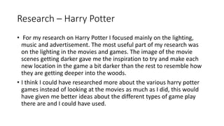 Research – Harry Potter
• For my research on Harry Potter I focused mainly on the lighting,
music and advertisement. The most useful part of my research was
on the lighting in the movies and games. The image of the movie
scenes getting darker gave me the inspiration to try and make each
new location in the game a bit darker than the rest to resemble how
they are getting deeper into the woods.
• I think I could have researched more about the various harry potter
games instead of looking at the movies as much as I did, this would
have given me better ideas about the different types of game play
there are and I could have used.
 