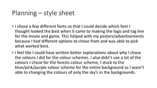Planning – style sheet
• I chose a few different fonts so that I could decide which font I
thought looked the best when it came to making the logo and tag line
for the movie and game. This helped with my posters/advertisements
because I had different options to chose from and was able to pick
what worked best.
• I feel like I could have written better explanations about why I chose
the colours I did for the colour schemes. I also didn’t use a lot of the
colours I chose for the forests colour scheme, I stuck to the
blue/pink/purple colour scheme for the entire background as I wasn’t
able to changing the colours of only the sky’s in the backgrounds.
 
