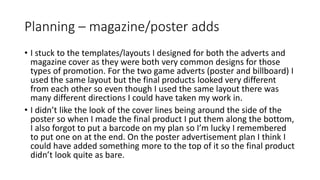 Planning – magazine/poster adds
• I stuck to the templates/layouts I designed for both the adverts and
magazine cover as they were both very common designs for those
types of promotion. For the two game adverts (poster and billboard) I
used the same layout but the final products looked very different
from each other so even though I used the same layout there was
many different directions I could have taken my work in.
• I didn’t like the look of the cover lines being around the side of the
poster so when I made the final product I put them along the bottom,
I also forgot to put a barcode on my plan so I’m lucky I remembered
to put one on at the end. On the poster advertisement plan I think I
could have added something more to the top of it so the final product
didn’t look quite as bare.
 