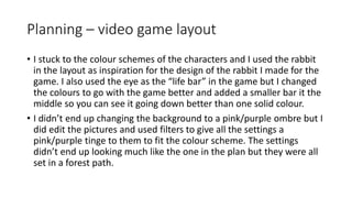 Planning – video game layout
• I stuck to the colour schemes of the characters and I used the rabbit
in the layout as inspiration for the design of the rabbit I made for the
game. I also used the eye as the “life bar” in the game but I changed
the colours to go with the game better and added a smaller bar it the
middle so you can see it going down better than one solid colour.
• I didn’t end up changing the background to a pink/purple ombre but I
did edit the pictures and used filters to give all the settings a
pink/purple tinge to them to fit the colour scheme. The settings
didn’t end up looking much like the one in the plan but they were all
set in a forest path.
 