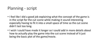 Planning - script
• I feel like I did a good job explaining what the concept of the game is
in the script for the cut scene while making it sound interesting
especially having to fit it into a small space of time so the cut scene
didn’t last too long.
• I wish I could have made it longer so I could add in more details about
how to actually play the game into the cut scene instead of it just
being the basic plot of the game/movie.
 