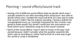 Planning – sound effects/sound track
• Having a list of different sound effects help me decide which ones I
actually wanted to use after recording them all because I was able to
decide which ones I needed the most and think of a new way to make
that sound if I didn’t like the original recording. I found a website for
uncopyrighted music so I could get inspiration for the 3 tracks I was
going to make myself, this meant I could hear the instruments so I
knew which ones I should be using to et the sound I wanted.
• Some of the sound effects I wasn’t able to create in the way I had
planed because I didn’t consider what the weather would be like
when I got to recording so I either had to think of a new way to get
the sound or scrap it completely.
 