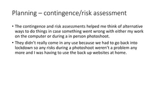 Planning – contingence/risk assessment
• The contingence and risk assessments helped me think of alternative
ways to do things in case something went wrong with either my work
on the computer or during a in person photoshoot.
• They didn’t really come in any use because we had to go back into
lockdown so any risks during a photoshoot weren’t a problem any
more and I was having to use the back up websites at home.
 