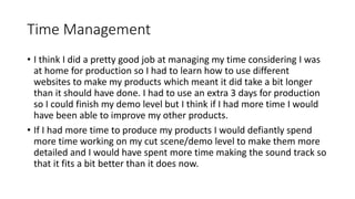 Time Management
• I think I did a pretty good job at managing my time considering I was
at home for production so I had to learn how to use different
websites to make my products which meant it did take a bit longer
than it should have done. I had to use an extra 3 days for production
so I could finish my demo level but I think if I had more time I would
have been able to improve my other products.
• If I had more time to produce my products I would defiantly spend
more time working on my cut scene/demo level to make them more
detailed and I would have spent more time making the sound track so
that it fits a bit better than it does now.
 