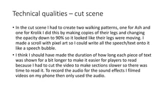 Technical qualities – cut scene
• In the cut scene I had to create two walking patterns, one for Ash and
one for Krolik I did this by making copies of their legs and changing
the opacity down to 90% so it looked like their legs were moving. I
made a scroll with pixel art so I could write all the speech/text onto it
like a speech bubble.
• I think I should have made the duration of how long each piece of text
was shown for a bit longer to make it easier for players to read
because I had to cut the video to make sections slower so there was
time to read it. To record the audio for the sound effects I filmed
videos on my phone then only used the audio.
 
