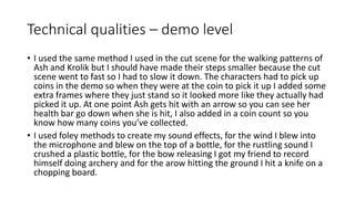 Technical qualities – demo level
• I used the same method I used in the cut scene for the walking patterns of
Ash and Krolik but I should have made their steps smaller because the cut
scene went to fast so I had to slow it down. The characters had to pick up
coins in the demo so when they were at the coin to pick it up I added some
extra frames where they just stand so it looked more like they actually had
picked it up. At one point Ash gets hit with an arrow so you can see her
health bar go down when she is hit, I also added in a coin count so you
know how many coins you’ve collected.
• I used foley methods to create my sound effects, for the wind I blew into
the microphone and blew on the top of a bottle, for the rustling sound I
crushed a plastic bottle, for the bow releasing I got my friend to record
himself doing archery and for the arow hitting the ground I hit a knife on a
chopping board.
 