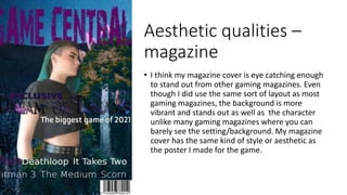 Aesthetic qualities –
magazine
• I think my magazine cover is eye catching enough
to stand out from other gaming magazines. Even
though I did use the same sort of layout as most
gaming magazines, the background is more
vibrant and stands out as well as the character
unlike many gaming magazines where you can
barely see the setting/background. My magazine
cover has the same kind of style or aesthetic as
the poster I made for the game.
 