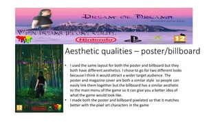 Aesthetic qualities – poster/billboard
• I used the same layout for both the poster and billboard but they
both have different aesthetics. I chose to go for two different looks
because I think it would attract a wider target audience. The
poster and magazine cover are both a similar style so people can
easily link them together but the billboard has a similar aesthetic
to the main menu of the game so it can give you a better idea of
what the game would look like.
• I made both the poster and billboard pixelated so that it matches
better with the pixel art characters in the game
 