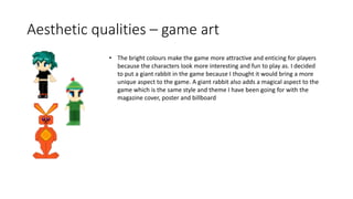 Aesthetic qualities – game art
• The bright colours make the game more attractive and enticing for players
because the characters look more interesting and fun to play as. I decided
to put a giant rabbit in the game because I thought it would bring a more
unique aspect to the game. A giant rabbit also adds a magical aspect to the
game which is the same style and theme I have been going for with the
magazine cover, poster and billboard
 