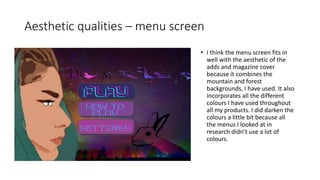 Aesthetic qualities – menu screen
• I think the menu screen fits in
well with the aesthetic of the
adds and magazine cover
because it combines the
mountain and forest
backgrounds, I have used. It also
incorporates all the different
colours I have used throughout
all my products. I did darken the
colours a little bit because all
the menus I looked at in
research didn’t use a lot of
colours.
 