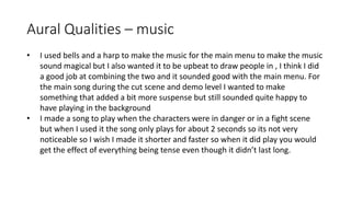 Aural Qualities – music
• I used bells and a harp to make the music for the main menu to make the music
sound magical but I also wanted it to be upbeat to draw people in , I think I did
a good job at combining the two and it sounded good with the main menu. For
the main song during the cut scene and demo level I wanted to make
something that added a bit more suspense but still sounded quite happy to
have playing in the background
• I made a song to play when the characters were in danger or in a fight scene
but when I used it the song only plays for about 2 seconds so its not very
noticeable so I wish I made it shorter and faster so when it did play you would
get the effect of everything being tense even though it didn’t last long.
 
