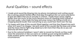 Aural Qualities – sound effects
• I made wind sound (by blowing into my phone microphone) and rustling sound
(by crushing a plastic bottle) effect that play throughout the cut scene and demo
to give the effect that you’re actually in a forest. I made those noises slightly
louder than the music so the music became more of a backing track instead of
the main audio. I also made the bow and arow noises ( by hitting a knife on a
chopping board) louder than everything so you could hear them over the top.
• I’m happy with how all the sounds fitted together and that they flowed into each
other so it wasn’t to choppy. I do wish some of the sounds like the bow and arrow
and the more intense fight song stood out a bit more than they do so you can
distinctly tell them apart.
• Due to the national lockdown I wasn’t able to record my friends so they could
voice the characters in the cut scene so I ended up just using text bubbles, if I
make another game I will try harder to get recordings no matter the
circumstances.
 