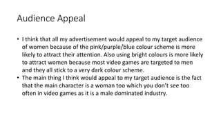 Audience Appeal
• I think that all my advertisement would appeal to my target audience
of women because of the pink/purple/blue colour scheme is more
likely to attract their attention. Also using bright colours is more likely
to attract women because most video games are targeted to men
and they all stick to a very dark colour scheme.
• The main thing I think would appeal to my target audience is the fact
that the main character is a woman too which you don’t see too
often in video games as it is a male dominated industry.
 