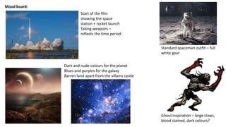 Mood board:
Ghoul inspiration – large claws,
blood stained, dark colours?
Standard spaceman outfit – full
white gear
Start of the film
showing the space
station + rocket launch
Taking weapons –
reflects the time period
Dark and nude colours for the planet
Blues and purples for the galaxy
Barren land apart from the villains castle
 