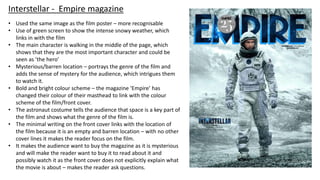 • Used the same image as the film poster – more recognisable
• Use of green screen to show the intense snowy weather, which
links in with the film
• The main character is walking in the middle of the page, which
shows that they are the most important character and could be
seen as ’the hero’
• Mysterious/barren location – portrays the genre of the film and
adds the sense of mystery for the audience, which intrigues them
to watch it.
• Bold and bright colour scheme – the magazine ‘Empire’ has
changed their colour of their masthead to link with the colour
scheme of the film/front cover.
• The astronaut costume tells the audience that space is a key part of
the film and shows what the genre of the film is.
• The minimal writing on the front cover links with the location of
the film because it is an empty and barren location – with no other
cover lines it makes the reader focus on the film.
• It makes the audience want to buy the magazine as it is mysterious
and will make the reader want to buy it to read about it and
possibly watch it as the front cover does not explicitly explain what
the movie is about – makes the reader ask questions.
Interstellar - Empire magazine
 