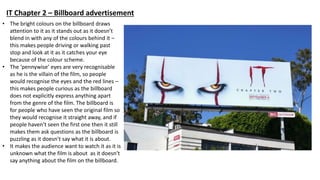 • The bright colours on the billboard draws
attention to it as it stands out as it doesn’t
blend in with any of the colours behind it –
this makes people driving or walking past
stop and look at it as it catches your eye
because of the colour scheme.
• The ’pennywise’ eyes are very recognisable
as he is the villain of the film, so people
would recognise the eyes and the red lines –
this makes people curious as the billboard
does not explicitly express anything apart
from the genre of the film. The billboard is
for people who have seen the original film so
they would recognise it straight away, and if
people haven’t seen the first one then it still
makes them ask questions as the billboard is
puzzling as it doesn’t say what it is about.
• It makes the audience want to watch it as it is
unknown what the film is about as it doesn’t
say anything about the film on the billboard.
IT Chapter 2 – Billboard advertisement
 