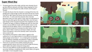 Super Meat Boy
• The game goes from left to right, and the main character has to
get past different obstacles and other things stopping him from
getting to the end; the game has 100s of levels until the game
finishes.
• To make the illusion that the character is moving all the time, the
background is long enough so when the frame that we see moves
from left to right it gives the illusion that the character is moving
all the time – in some cases the character does move but
generally it does not move, which is how I want my video game to
work as many other games like Super Mario Bros uses the same
style except as their franchise has grown the complexity of it has.
• The game has layers of different backgrounds with the same few
colours, but just different shades with the darker colours in the
foreground and the lighter colours in the background– with the
main character being red it contrasts the other colours in the
game, which makes it stand out and easy to follow; the main
colour of the game is red as the character itself is red and the
menu screen is red.
• The simplicity of the game is what makes it appeal to the
audience as it is not a game where it is too difficult to the point
where people cannot enjoy it – it is a simple game concept but
with the different challenges and obstacles it makes it enjoyable
as it still gives the player an incentive to play until the end.
• There are cut scenes for boss battles showing the story
progressing with intense rock music for them to fight the bosses,
which adds to the battle instead of it being silent.
• There are many different sounds throughout the game for when
you jump, footsteps, completing the level, which adds to the game
and makes it more enjoyable to play.
 