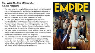 • The front cover is a very bold cover and stands out to the naked
eye as the image itself is well defined as well as the lettering as
well – the colour scheme is quite bright but not so much that it
hurts to look at; with the colour scheme being bright it implies
that the characters on the front cover are the allies.
• As seen again, Empire have changed the colour of their
masthead to fit in with the colour scheme of the front cover.
• There are only 2 little cover lines in the gap at the top in the
letter ‘M’, which shows that the film on the front cover is a big
and high grossing film, and that It has promising reviews.
• The main image is placed in the center and the characters are all
staring down the camera, so Empire have used direct address to
entice the audience into buying the magazine.
• The costumes used are instantly recognisable to a Star Wars or a
movie fan, so by having the magazine easily recognisable by
having the main characters on the cover and by having it bold
with a yellow masthead, it makes people pick it up and buy it or
talk about, which links into active audiences.
Star Wars: The Rise of Skywalker –
Empire magazine
 