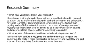 Research Summary
• What have you learned from your research?
I have learnt that bright and vibrant colours should be included in my work
to attract the attention of the viewer in both the animation and print work. I
have also learnt that sometimes being simplistic is more effective than
putting loads of information/pictures on the screen. Creating a sense of
mystery like ‘Interstellar’ and ‘IT’ seems to be a key convention in adverts
and magazines front covers, so that’s something to consider.
• What aspects of the research will you include within your on work?
I will use bright colours in my game and add some unique things in the
background to make it more memorable to the player, and I will I try and add
a sense of mystery in my front cover and advertisements.
 