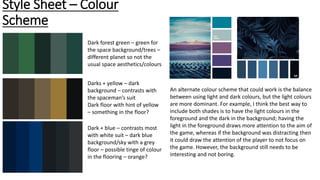 Style Sheet – Colour
Scheme
Dark forest green – green for
the space background/trees –
different planet so not the
usual space aesthetics/colours
Darks + yellow – dark
background – contrasts with
the spaceman’s suit
Dark floor with hint of yellow
– something in the floor?
Dark + blue – contrasts most
with white suit – dark blue
background/sky with a grey
floor – possible tinge of colour
in the flooring – orange?
An alternate colour scheme that could work is the balance
between using light and dark colours, but the light colours
are more dominant. For example, I think the best way to
include both shades is to have the light colours in the
foreground and the dark in the background; having the
light in the foreground draws more attention to the aim of
the game, whereas if the background was distracting then
it could draw the attention of the player to not focus on
the game. However, the background still needs to be
interesting and not boring.
 