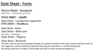 Style Sheet - Fonts
Style Sheet –Gungsuh
Style Sheet – HGSSoeilKakugothicUB
STYLE SHEET – LilyUPC
Style Sheet – Lucinda Sans Typewriter
STYLESHEET–MoolBoran
Style Sheet - Ravie
Style Sheet – Wide Latin
Style Sheet - Chalkduster
Style Sheet - Papyrus
Style Sheet - Rockwell
The font I want to use has to be big and bold, so it stands out both on the menu screen and front cover of
the magazine; I think it would be a good link by using the same font or a similar looking one.
By having a bold font it makes it memorable and clear on what the game/magazine is.
 