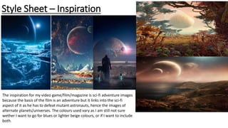 Style Sheet – Inspiration
The inspiration for my video game/film/magazine is sci-fi adventure images
because the basis of the film is an adventure but it links into the sci-fi
aspect of it as he has to defeat mutant astronauts, hence the images of
alternate planets/universes. The colours used vary as I am still not sure
wether I want to go for blues or lighter beige colours, or if I want to include
both.
 
