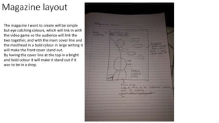 Magazine layout MASTHEAD
Main
Cover Line
Other
Cover
Lines
Other
Cover
Lines
The magazine I want to create will be simple
but eye catching colours, which will link in with
the video game so the audience will link the
two together, and with the main cover line and
the masthead in a bold colour in large writing it
will make the front cover stand out.
By having the cover line at the top in a bright
and bold colour it will make it stand out if it
was to be in a shop.
 