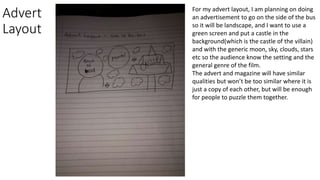 Advert
Layout
For my advert layout, I am planning on doing
an advertisement to go on the side of the bus
so it will be landscape, and I want to use a
green screen and put a castle in the
background(which is the castle of the villain)
and with the generic moon, sky, clouds, stars
etc so the audience know the setting and the
general genre of the film.
The advert and magazine will have similar
qualities but won’t be too similar where it is
just a copy of each other, but will be enough
for people to puzzle them together.
 