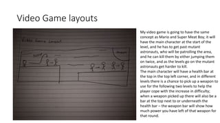 Video Game layouts
My video game is going to have the same
concept as Mario and Super Meat Boy; it will
have the main character at the start of the
level, and he has to get past mutant
astronauts, who will be patrolling the area,
and he can kill them by either jumping them
on twice, and as the levels go on the mutant
astronauts get harder to kill.
The main character will have a health bar at
the top in the top left corner, and in different
levels there is a chance to pick up a weapon to
use for the following two levels to help the
player cope with the increase in difficulty;
when a weapon picked up there will also be a
bar at the top next to or underneath the
health bar – the weapon bar will show how
much power you have left of that weapon for
that round.
 